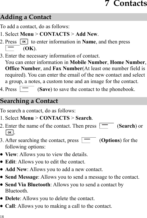 18 7  Contacts Adding a Contact To add a contact, do as follows: 1. Select Menu &gt; CONTACTS &gt; Add New. 2. Press    to enter information in Name, and then press  (OK). 3. Enter the necessary information of contact. You can enter information in Mobile Number, Home Number, Office Number, and Fax Number(At least one number field is required). You can enter the email of the new contact and select a group, a notes, a custom tone and an image for the contact. 4. Press   (Save) to save the contact to the phonebook. Searching a Contact To search a contact, do as follows: 1. Select Menu &gt; CONTACTS &gt; Search. 2. Enter the name of the contact. Then press   (Search) or . 3. After searching the contact, press   (Options) for the following options: z View: Allows you to view the details. z Edit: Allows you to edit the contact. z Add New: Allows you to add a new contact. z Send Message: Allows you to send a message to the contact. z Send Via Bluetooth: Allows you to send a contact by Bluetooth. z Delete: Allows you to delete the contact. z Call: Allows you to making a call to the contact. 