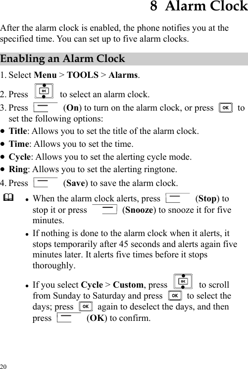  20 8  Alarm Clock After the alarm clock is enabled, the phone notifies you at the specified time. You can set up to five alarm clocks. Enabling an Alarm Clock 1. Select Menu &gt; TOOLS &gt; Alarms. 2. Press    to select an alarm clock. 3. Press   (On) to turn on the alarm clock, or press   to set the following options: z Title: Allows you to set the title of the alarm clock. z Time: Allows you to set the time. z Cycle: Allows you to set the alerting cycle mode. z Ring: Allows you to set the alerting ringtone. 4. Press   (Save) to save the alarm clock.  z When the alarm clock alerts, press   (Stop) to stop it or press   (Snooze) to snooze it for five minutes. z If nothing is done to the alarm clock when it alerts, it stops temporarily after 45 seconds and alerts again five minutes later. It alerts five times before it stops thoroughly. z If you select Cycle &gt; Custom, press   to scroll from Sunday to Saturday and press    to select the days; press    again to deselect the days, and then press   (OK) to confirm.  