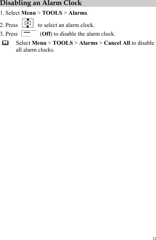  21 Disabling an Alarm Clock 1. Select Menu &gt; TOOLS &gt; Alarms. 2. Press    to select an alarm clock. 3. Press   (Off) to disable the alarm clock.  Select Menu &gt; TOOLS &gt; Alarms &gt; Cancel All to disable all alarm clocks. 