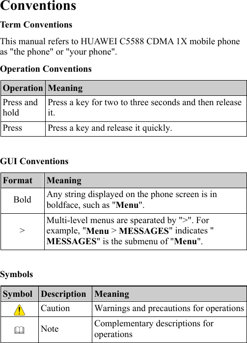  Conventions Term Conventions This manual refers to HUAWEI C5588 CDMA 1X mobile phone as &quot;the phone&quot; or &quot;your phone&quot;. Operation Conventions Operation  Meaning Press and hold Press a key for two to three seconds and then release it. Press  Press a key and release it quickly.  GUI Conventions Format  Meaning Bold  Any string displayed on the phone screen is in boldface, such as &quot;Menu&quot;. &gt; Multi-level menus are spearated by &quot;&gt;&quot;. For example, &quot;Menu &gt; MESSAGES&quot; indicates &quot; MESSAGES&quot; is the submenu of &quot;Menu&quot;.  Symbols Symbol  Description Meaning  Caution  Warnings and precautions for operations Note  Complementary descriptions for operations 
