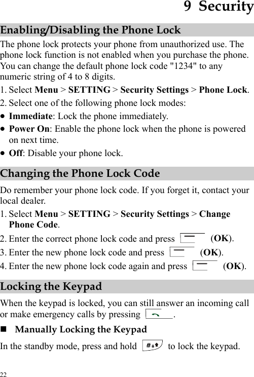  22 9  Security Enabling/Disabling the Phone Lock The phone lock protects your phone from unauthorized use. The phone lock function is not enabled when you purchase the phone. You can change the default phone lock code &quot;1234&quot; to any numeric string of 4 to 8 digits. 1. Select Menu &gt; SETTING &gt; Security Settings &gt; Phone Lock. 2. Select one of the following phone lock modes: z Immediate: Lock the phone immediately. z Power On: Enable the phone lock when the phone is powered on next time. z Off: Disable your phone lock. Changing the Phone Lock Code Do remember your phone lock code. If you forget it, contact your local dealer. 1. Select Menu &gt; SETTING &gt; Security Settings &gt; Change Phone Code. 2. Enter the correct phone lock code and press   (OK). 3. Enter the new phone lock code and press   (OK). 4. Enter the new phone lock code again and press   (OK). Locking the Keypad When the keypad is locked, you can still answer an incoming call or make emergency calls by pressing  .  Manually Locking the Keypad In the standby mode, press and hold    to lock the keypad. 
