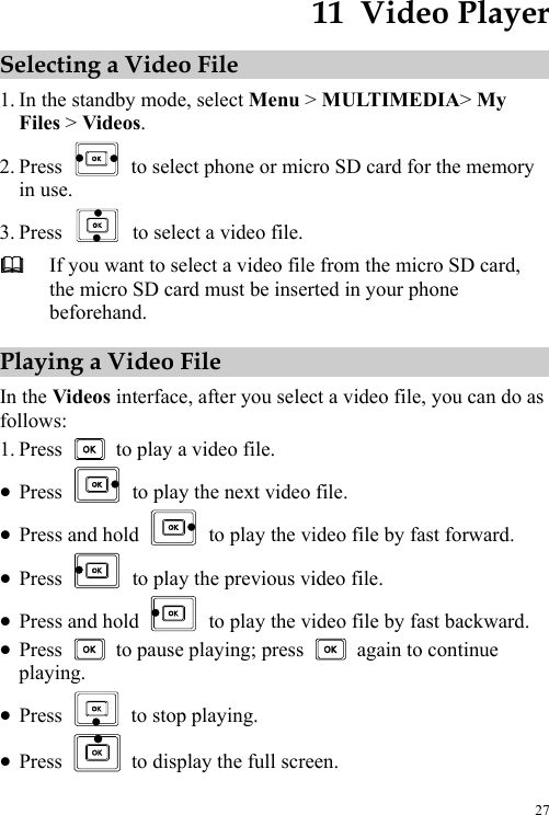  27 11  Video Player Selecting a Video File 1. In the standby mode, select Menu &gt; MULTIMEDIA&gt; My Files &gt; Videos. 2. Press    to select phone or micro SD card for the memory in use. 3. Press    to select a video file.  If you want to select a video file from the micro SD card, the micro SD card must be inserted in your phone beforehand. Playing a Video File In the Videos interface, after you select a video file, you can do as follows: 1. Press    to play a video file. z Press    to play the next video file. z Press and hold    to play the video file by fast forward. z Press    to play the previous video file. z Press and hold    to play the video file by fast backward. z Press    to pause playing; press    again to continue playing. z Press    to stop playing. z Press    to display the full screen. 