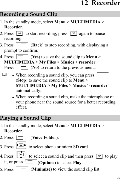  29 12  Recorder Recording a Sound Clip 1. In the standby mode, select Menu &gt; MULTIMEDIA &gt; Recorder. 2. Press    to start recording, press    again to pause recording. 3. Press   (Back) to stop recording, with displaying a prompt to confirm. 4. Press   (Ye s ) to save the sound clip to Menu &gt; MULTIMEDIA &gt; My Files &gt; Musics &gt; recorder. Press   (No) to return to the previous menu.  z When recording a sound clip, you can press   (Stop) to save the sound clip to Menu &gt; MULTIMEDIA &gt; My Files &gt; Musics &gt; recorder automatically. z When recording a sound clip, make the microphone of your phone near the sound source for a better recording effect. Playing a Sound Clip 1. In the standby mode, select Menu &gt; MULTIMEDIA &gt; Recorder. 2. Press   (Voice Folder). 3. Press    to select phone or micro SD card. 4. Press    to select a sound clip and then press   to play it, or press  (Options) to select Play. 5. Press   (Minimize) to view the sound clip list. 