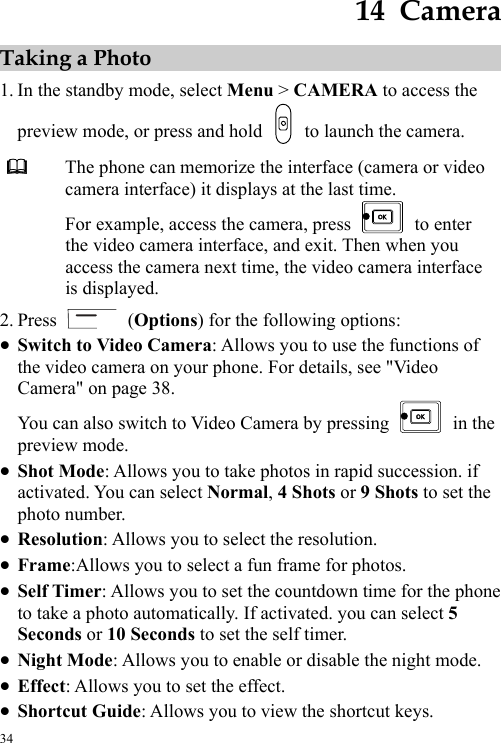  34 14  Camera Taking a Photo 1. In the standby mode, select Menu &gt; CAMERA to access the preview mode, or press and hold    to launch the camera.  The phone can memorize the interface (camera or video camera interface) it displays at the last time. For example, access the camera, press   to enter the video camera interface, and exit. Then when you access the camera next time, the video camera interface is displayed. 2. Press   (Options) for the following options: z Switch to Video Camera: Allows you to use the functions of the video camera on your phone. For details, see &quot;Video Camera&quot; on page 38. You can also switch to Video Camera by pressing   in the preview mode. z Shot Mode: Allows you to take photos in rapid succession. if activated. You can select Normal, 4 Shots or 9 Shots to set the photo number. z Resolution: Allows you to select the resolution. z Frame:Allows you to select a fun frame for photos. z Self Timer: Allows you to set the countdown time for the phone to take a photo automatically. If activated. you can select 5 Seconds or 10 Seconds to set the self timer. z Night Mode: Allows you to enable or disable the night mode. z Effect: Allows you to set the effect. z Shortcut Guide: Allows you to view the shortcut keys. 
