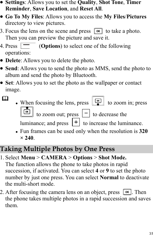  35 z Settings: Allows you to set the Quality, Shot Tone, Timer Reminder, Save Location, and Reset All. z Go To My Files: Allows you to access the My Files/Pictures directory to view pictures. 3. Focus the lens on the scene and press    to take a photo. Then you can preview the picture and save it. 4. Press   (Options) to select one of the following operations: z Delete: Allows you to delete the photo. z Send: Allows you to send the photo as MMS, send the photo to album and send the photo by Bluetooth. z Set: Allows you to set the photo as the wallpaper or contact image.  z When focusing the lens, press    to zoom in; press   to zoom out; press    to decrease the luminance; and press    to increase the luminance. z Fun frames can be used only when the resolution is 320 × 240. Taking Multiple Photos by One Press 1. Select Menu &gt; CAMERA &gt; Options &gt; Shot Mode. The function allows the phone to take photos in rapid succession, if activated. You can select 4 or 9 to set the photo number by just one press. You can select Normal to deactivate the multi-short mode. 2. After focusing the camera lens on an object, press  . Then the phone takes multiple photos in a rapid succession and saves them. 