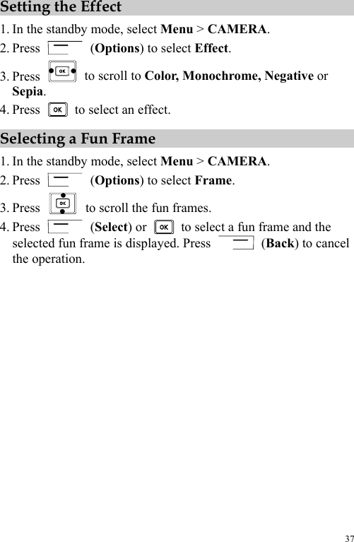  37 Setting the Effect 1. In the standby mode, select Menu &gt; CAMERA. 2. Press   (Options) to select Effect. 3. Press   to scroll to Color, Monochrome, Negative or Sepia. 4. Press    to select an effect. Selecting a Fun Frame 1. In the standby mode, select Menu &gt; CAMERA. 2. Press   (Options) to select Frame. 3. Press    to scroll the fun frames. 4. Press   (Select) or    to select a fun frame and the selected fun frame is displayed. Press   (Back) to cancel the operation. 
