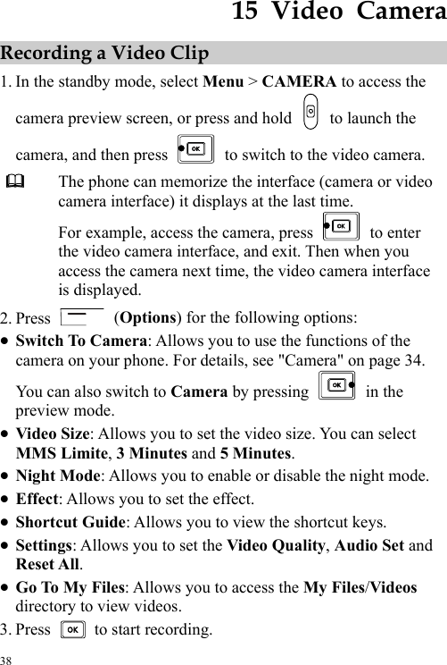  38 15  Video  Camera Recording a Video Clip 1. In the standby mode, select Menu &gt; CAMERA to access the camera preview screen, or press and hold    to launch the camera, and then press    to switch to the video camera.  The phone can memorize the interface (camera or video camera interface) it displays at the last time. For example, access the camera, press   to enter the video camera interface, and exit. Then when you access the camera next time, the video camera interface is displayed. 2. Press   (Options) for the following options: z Switch To Camera: Allows you to use the functions of the camera on your phone. For details, see &quot;Camera&quot; on page 34. You can also switch to Camera by pressing   in the preview mode.   z Video Size: Allows you to set the video size. You can select MMS Limite, 3 Minutes and 5 Minutes. z Night Mode: Allows you to enable or disable the night mode. z Effect: Allows you to set the effect. z Shortcut Guide: Allows you to view the shortcut keys. z Settings: Allows you to set the Video Quality, Audio Set and Reset All. z Go To My Files: Allows you to access the My Files/Videos directory to view videos. 3. Press    to start recording. 