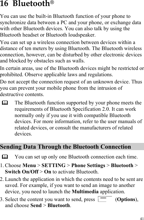 41 16  Bluetooth® You can use the built-in Bluetooth function of your phone to synchronize data between a PC and your phone, or exchange data with other Bluetooth devices. You can also talk by using the Bluetooth headset or Bluetooth loudspeaker. You can set up a wireless connection between devices within a distance of ten meters by using Bluetooth. The Bluetooth wireless connection, however, can be disturbed by other electronic devices and blocked by obstacles such as walls. In certain areas, use of the Bluetooth devices might be restricted or prohibited. Observe applicable laws and regulations. Do not accept the connection request of an unknown device. Thus you can prevent your mobile phone from the intrusion of destructive contents.  The Bluetooth function supported by your phone meets the requirements of Bluetooth Specification 2.0. It can work normally only if you use it with compatible Bluetooth devices. For more information, refer to the user manuals of related devices, or consult the manufacturers of related devices. Sending Data Through the Bluetooth Connection  You can set up only one Bluetooth connection each time. 1. Choose Menu &gt; SETTING &gt; Phone Settings &gt; Bluetooth &gt; Switch On/Off &gt; On to activate Bluetooth. 2. Launch the application in which the contents need to be sent are saved. For example, if you want to send an image to another device, you need to launch the Multimedia application. 3. Select the content you want to send, press   (Options), and choose Send &gt; Bluetooth. 