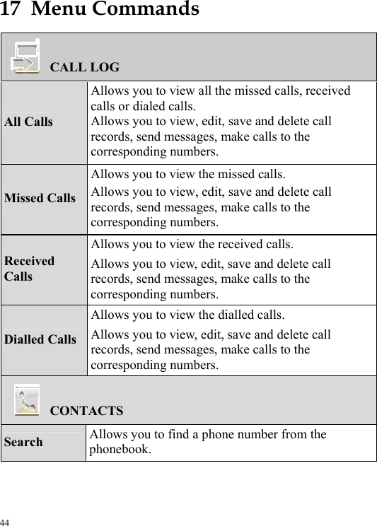  44 17  Menu Commands CALL LOG All Calls Allows you to view all the missed calls, received calls or dialed calls. Allows you to view, edit, save and delete call records, send messages, make calls to the corresponding numbers. Missed Calls Allows you to view the missed calls. Allows you to view, edit, save and delete call records, send messages, make calls to the corresponding numbers. Received Calls Allows you to view the received calls. Allows you to view, edit, save and delete call records, send messages, make calls to the corresponding numbers. Dialled Calls Allows you to view the dialled calls. Allows you to view, edit, save and delete call records, send messages, make calls to the corresponding numbers. CONTACTS Search  Allows you to find a phone number from the phonebook. 