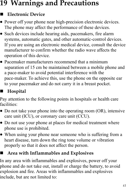  57 19  Warnings and Precautions  Electronic Device z Power off your phone near high-precision electronic devices. The phone may affect the performance of these devices. z Such devices include hearing aids, pacemakers, fire alarm systems, automatic gates, and other automatic-control devices. If you are using an electronic medical device, consult the device manufacturer to confirm whether the radio wave affects the operation of this device. z Pacemaker manufacturers recommend that a minimum separation of 15 cm be maintained between a mobile phone and a pace-maker to avoid potential interference with the pace-maker. To achieve this, use the phone on the opposite ear to your pacemaker and do not carry it in a breast pocket.  Hospital Pay attention to the following points in hospitals or health care facilities: z Do not take your phone into the operating room (OR), intensive care unit (ICU), or coronary care unit (CCU). z Do not use your phone at places for medical treatment where phone use is prohibited. z When using your phone near someone who is suffering from a heart disease, turn down the ring tone volume or vibration properly so that it does not affect the person.  Area with Inflammables and Explosives In any area with inflammables and explosives, power off your phone and do not take out, install or charge the battery, to avoid explosion and fire. Areas with inflammables and explosives include, but are not limited to: 