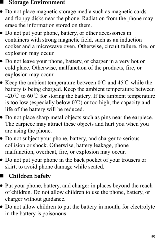  59  Storage Environment z Do not place magnetic storage media such as magnetic cards and floppy disks near the phone. Radiation from the phone may erase the information stored on them. z Do not put your phone, battery, or other accessories in containers with strong magnetic field, such as an induction cooker and a microwave oven. Otherwise, circuit failure, fire, or explosion may occur. z Do not leave your phone, battery, or charger in a very hot or cold place. Otherwise, malfunction of the products, fire, or explosion may occur. z Keep the ambient temperature between 0  and 45  while the ℃℃battery is being charged. Keep the ambient temperature between –20  to 60  for storing the battery. If the ambient temperature ℃℃is too low (especially below 0 ) ℃or too high, the capacity and life of the battery will be reduced. z Do not place sharp metal objects such as pins near the earpiece. The earpiece may attract these objects and hurt you when you are using the phone. z Do not subject your phone, battery, and charger to serious collision or shock. Otherwise, battery leakage, phone malfunction, overheat, fire, or explosion may occur. z Do not put your phone in the back pocket of your trousers or skirt, to avoid phone damage while seated.  Children Safety z Put your phone, battery, and charger in places beyond the reach of children. Do not allow children to use the phone, battery, or charger without guidance. z Do not allow children to put the battery in mouth, for electrolyte in the battery is poisonous. 