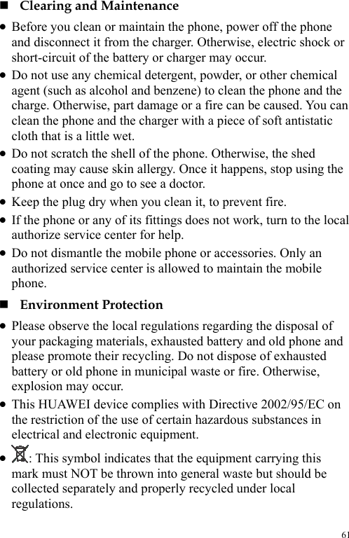  61  Clearing and Maintenance z Before you clean or maintain the phone, power off the phone and disconnect it from the charger. Otherwise, electric shock or short-circuit of the battery or charger may occur. z Do not use any chemical detergent, powder, or other chemical agent (such as alcohol and benzene) to clean the phone and the charge. Otherwise, part damage or a fire can be caused. You can clean the phone and the charger with a piece of soft antistatic cloth that is a little wet. z Do not scratch the shell of the phone. Otherwise, the shed coating may cause skin allergy. Once it happens, stop using the phone at once and go to see a doctor. z Keep the plug dry when you clean it, to prevent fire. z If the phone or any of its fittings does not work, turn to the local authorize service center for help. z Do not dismantle the mobile phone or accessories. Only an authorized service center is allowed to maintain the mobile phone.  Environment Protection z Please observe the local regulations regarding the disposal of your packaging materials, exhausted battery and old phone and please promote their recycling. Do not dispose of exhausted battery or old phone in municipal waste or fire. Otherwise, explosion may occur. z This HUAWEI device complies with Directive 2002/95/EC on the restriction of the use of certain hazardous substances in electrical and electronic equipment. z : This symbol indicates that the equipment carrying this mark must NOT be thrown into general waste but should be collected separately and properly recycled under local regulations. 