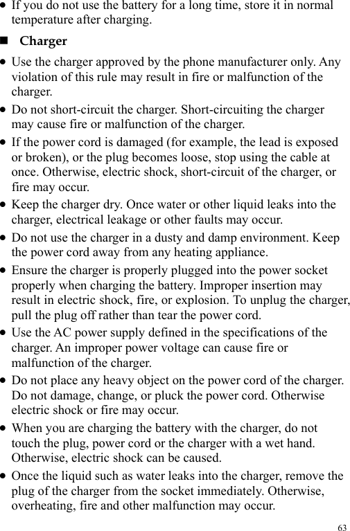  63 z If you do not use the battery for a long time, store it in normal temperature after charging.  Charger z Use the charger approved by the phone manufacturer only. Any violation of this rule may result in fire or malfunction of the charger. z Do not short-circuit the charger. Short-circuiting the charger may cause fire or malfunction of the charger. z If the power cord is damaged (for example, the lead is exposed or broken), or the plug becomes loose, stop using the cable at once. Otherwise, electric shock, short-circuit of the charger, or fire may occur. z Keep the charger dry. Once water or other liquid leaks into the charger, electrical leakage or other faults may occur. z Do not use the charger in a dusty and damp environment. Keep the power cord away from any heating appliance. z Ensure the charger is properly plugged into the power socket properly when charging the battery. Improper insertion may result in electric shock, fire, or explosion. To unplug the charger, pull the plug off rather than tear the power cord. z Use the AC power supply defined in the specifications of the charger. An improper power voltage can cause fire or malfunction of the charger. z Do not place any heavy object on the power cord of the charger. Do not damage, change, or pluck the power cord. Otherwise electric shock or fire may occur. z When you are charging the battery with the charger, do not touch the plug, power cord or the charger with a wet hand. Otherwise, electric shock can be caused. z Once the liquid such as water leaks into the charger, remove the plug of the charger from the socket immediately. Otherwise, overheating, fire and other malfunction may occur. 