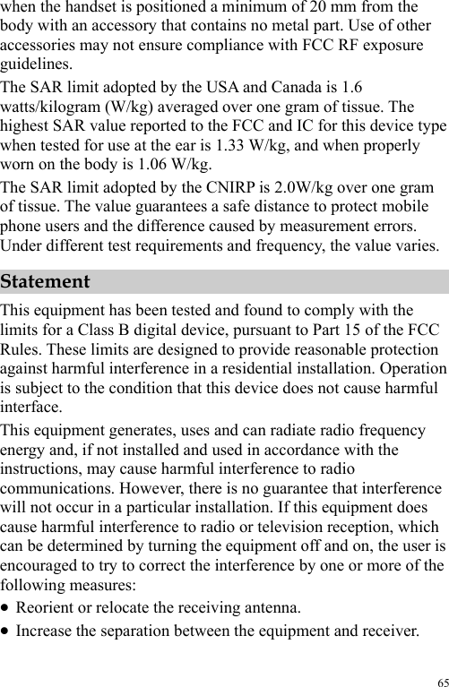  65 when the handset is positioned a minimum of 20 mm from the body with an accessory that contains no metal part. Use of other accessories may not ensure compliance with FCC RF exposure guidelines. The SAR limit adopted by the USA and Canada is 1.6 watts/kilogram (W/kg) averaged over one gram of tissue. The highest SAR value reported to the FCC and IC for this device type when tested for use at the ear is 1.33 W/kg, and when properly worn on the body is 1.06 W/kg. The SAR limit adopted by the CNIRP is 2.0W/kg over one gram of tissue. The value guarantees a safe distance to protect mobile phone users and the difference caused by measurement errors. Under different test requirements and frequency, the value varies.   Statement This equipment has been tested and found to comply with the limits for a Class B digital device, pursuant to Part 15 of the FCC Rules. These limits are designed to provide reasonable protection against harmful interference in a residential installation. Operation is subject to the condition that this device does not cause harmful interface. This equipment generates, uses and can radiate radio frequency energy and, if not installed and used in accordance with the instructions, may cause harmful interference to radio communications. However, there is no guarantee that interference will not occur in a particular installation. If this equipment does cause harmful interference to radio or television reception, which can be determined by turning the equipment off and on, the user is encouraged to try to correct the interference by one or more of the following measures: z Reorient or relocate the receiving antenna. z Increase the separation between the equipment and receiver. 