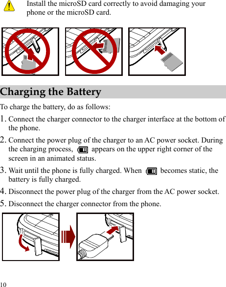  10  Install the microSD card correctly to avoid damaging your phone or the microSD card.  Charging the Battery To charge the battery, do as follows: 1. Connect the charger connector to the charger interface at the bottom of the phone. 2. Connect the power plug of the charger to an AC power socket. During the charging process,    appears on the upper right corner of the screen in an animated status. 3. Wait until the phone is fully charged. When    becomes static, the battery is fully charged. 4.  power socket. Disconnect the power plug of the charger from the AC5. Disconnect the charger connector from the phone.  