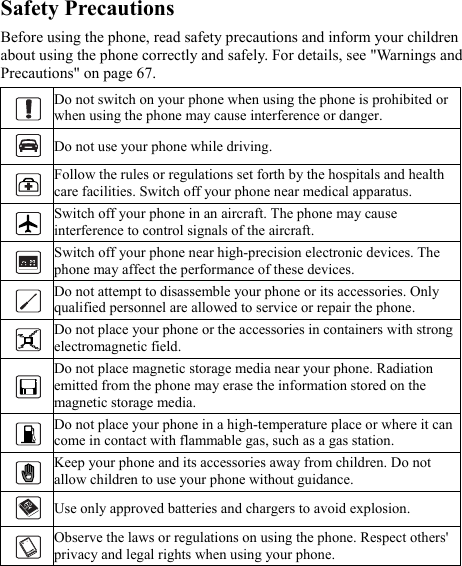 Safety Precautions Before using the phone, read safety precautions and inform your children about using the phone correctly and safely. For details, see &quot;Warnings and Precautions&quot; on page 67.  Do not switch on your phone when using the phone is prohibited or when using the phone may cause interference or danger.  Do not use your phone while driving.  Follow the rules or regulations set forth by the hospitals and health care facilities. Switch off your phone near medical apparatus.  Switch off your phone in an aircraft. The phone may cause interference to control signals of the aircraft.  Switch off your phone near high-precision electronic devices. The phone may affect the performance of these devices.  Do not attempt to disassemble your phone or its accessories. Only qualified personnel are allowed to service or repair the phone.  Do not place your phone or the accessories in containers with strong electromagnetic field.  Do not place magnetic storage media near your phone. Radiation emitted from the phone may erase the information stored on the magnetic storage media.  Do not place your phone in a high-temperature place or where it can come in contact with flammable gas, such as a gas station.  Keep your phone and its accessories away from children. Do not allow children to use your phone without guidance.  Use only approved batteries and chargers to avoid explosion.  Observe the laws or regulations on using the phone. Respect others&apos; privacy and legal rights when using your phone. 