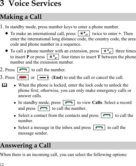  12 3  Voice Services Making a Call 1. In standby mode, press number keys to enter a phone number. z To make an international call, press    twice to enter +. Then enter the international long distance code, the country code, the area code and phone number in a sequence. z To call a phone number with an extension, press   three times to insert P or press    four times to insert T between the phone number and the extension number. 2. Press    to call the number. 3. Press   or   (End) to end the call or cancel the call.  z When the phone is locked, enter the lock code to unlock the phone first; otherwise, you can only make emergency calls or answer calls. z In standby mode, press   to view Calls. Select a record and press    to call the number. z Select a contact from the contacts and press    to call the number. z Select a message in the inbox and press    to call the message sender. Answering a Call When there is an incoming call, you can select the following options: 