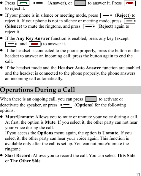  13 z Press  ,   (Answer), or    to answer it. Press   to reject it. z If your phone is in silence or meeting mode, press   (Reject) to reject it. If your phone is not in silence or meeting mode, press   (Silence) to mute the ringtone, and press   (Reject) again to reject it. z If the Any Key Answer function is enabled, press any key (except  and  ) to answer it. z If the headset is connected to the phone properly, press the button on the headset to answer an incoming call; press the button again to end the call. z If the headset mode and the Headset Auto Answer function are enabled, and the headset is connected to the phone properly, the phone answers an incoming call automatically. Operations During a Call When there is an ongoing call, you can press    to activate or deactivate the speaker, or press   (Options) for the following options: z Mute/Unmute: Allows you to mute or unmute your voice during a call. At first, the option is Mute. If you select it, the other party can not hear your voice during the call. If you access the Options menu again, the option is Unmute. If you select it, the other party can hear your voice again. This function is available only after the call is set up. You can not mute/unmute the ringtone. z Start Record: Allows you to record the call. You can select This Side or The Other Side. 