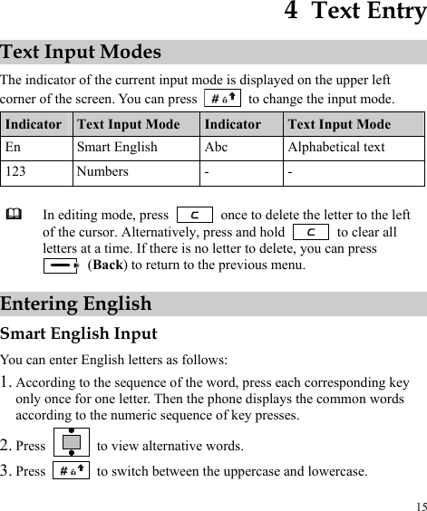  15 4  Text Entry Text Input Modes The indicator of the current input mode is displayed on the upper left corner of the screen. You can press    to change the input mode. Indicator  Text Input Mode  Indicator  Text Input Mode En  Smart English  Abc  Alphabetical text 123 Numbers  -  -   In editing mode, press    once to delete the letter to the left of the cursor. Alternatively, press and hold   to clear all letters at a time. If there is no letter to delete, you can press  (Back) to return to the previous menu. Entering English Smart English Input You can enter English letters as follows: 1. According to the sequence of the word, press each corresponding key only once for one letter. Then the phone displays the common words according to the numeric sequence of key presses. 2. Press    to view alternative words. 3. Press   to switch between the uppercase and lowercase. 