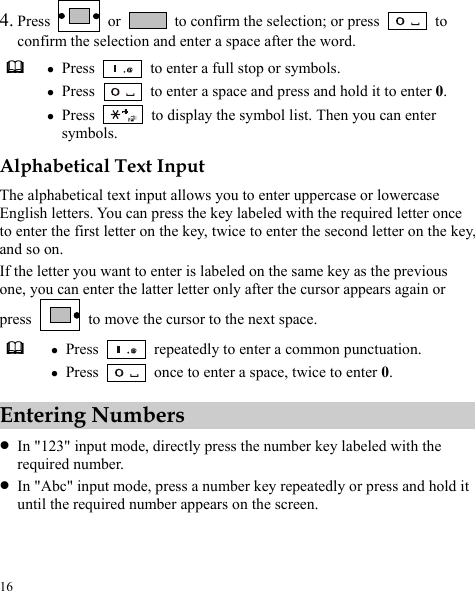  16 4. Press   or    to confirm the selection; or press    to confirm the selection and enter a space after the word.  z Press    to enter a full stop or symbols. z Press    to enter a space and press and hold it to enter 0. z Press    to display the symbol list. Then you can enter symbols. Alphabetical Text Input The alphabetical text input allows you to enter uppercase or lowercase English letters. You can press the key labeled with the required letter once to enter the first letter on the key, twice to enter the second letter on the key, and so on. If the letter you want to enter is labeled on the same key as the previous one, you can enter the latter letter only after the cursor appears again or press    to move the cursor to the next space.  z Press    repeatedly to enter a common punctuation. z Press    once to enter a space, twice to enter 0. Entering Numbers z In &quot;123&quot; input mode, directly press the number key labeled with the required number. z In &quot;Abc&quot; input mode, press a number key repeatedly or press and hold it until the required number appears on the screen. 