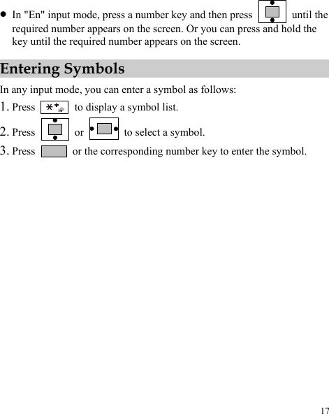  17 z In &quot;En&quot; input mode, press a number key and then press   until the required number appears on the screen. Or you can press and hold the key until the required number appears on the screen. Entering Symbols In any input mode, you can enter a symbol as follows: 1. Press    to display a symbol list. 2. Press   or   to select a symbol. 3. Press    or the corresponding number key to enter the symbol. 