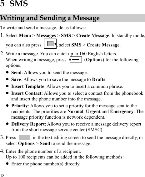  18 5  SMS Writing and Sending a Message To write and send a message, do as follows: 1. Select Menu &gt; Messages &gt; SMS &gt; Create Message. In standby mode, you can also press  , select SMS &gt; Create Message. 2. Write a message. You can enter up to 160 English letters. When writing a message, press   (Options) for the following options: z Send: Allows you to send the message. z Save: Allows you to save the message to Drafts. z Insert Template: Allows you to insert a common phrase. z Insert Contact: Allows you to select a contact from the phonebook and insert the phone number into the message. z Priority: Allows you to set a priority for the message sent to the recipients. The priorities are Normal, Urgent and Emergency. The message priority function is network dependent. z Delivery Report: Allows you to receive a message delivery report from the short message service center (SMSC). 3. Press    in the text editing screen to send the message directly, or age. select Options &gt; Send to send the mess4. Enter the phone number of a recipient.  following methods: Up to 100 recipients can be added in thez Enter the phone number(s) directly. 