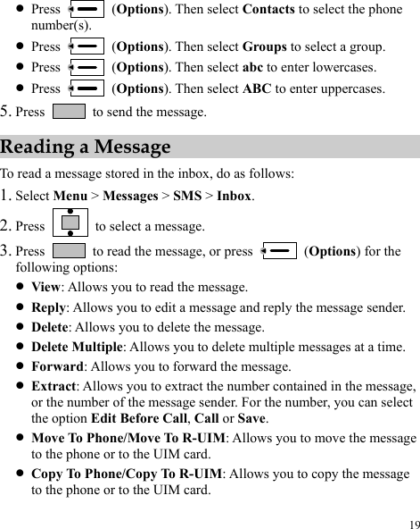  19 z Press   (Options). Then select Contacts to select the phone number(s). z Press   (Options). Then select Groups to select a group. z Press   (Options). Then select abc to enter lowercases. z Press   (Options). Then select ABC to enter uppercases. 5. Press    to send the message. Reading a Message To read a message stored in the inbox, do as follows: 1. Select Menu &gt; Messages &gt; SMS &gt; Inbox. 2. Press    to select a message. 3. Press    to read the message, or press   (Options) for the following options: z View: Allows you to read the message. z Reply: Allows you to edit a message and reply the message sender. z Delete: Allows you to delete the message. z Delete Multiple: Allows you to delete multiple messages at a time. z Forward: Allows you to forward the message. z Extract: Allows you to extract the number contained in the message, or the number of the message sender. For the number, you can select the option Edit Before Call, Call or Save. z Move To Phone/Move To R-UIM: Allows you to move the message to the phone or to the UIM card. z Copy To Phone/Copy To R-UIM: Allows you to copy the message to the phone or to the UIM card.