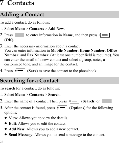  22 7  Contacts Adding a Contact To add a contact, do as follows: 1. Select Menu &gt; Contacts &gt; Add New. 2. Press    to enter information in Name, and then press   (OK). 3. Enter the necessary information about a contact. You can enter information in Mobile Number, Home Number, Office Number, and Fax Number. (At least one number field is required). You can enter the email of a new contact and select a group, notes, a customized tone, and an image for the contact. 4. Press   (Save) to save the contact to the phonebook. Searching for a Contact To search for a contact, do as follows: 1. Select Menu &gt; Contacts &gt; Search. 2. Enter the name of a contact. Then press   (Search) or  .  After the 3. contact is found, press   (Options) for the following options: z View: Allows you to view the details. z Edit: Allows you to edit the contact. z Add New: Allows you to add a new contact. z Send Message: Allows you to send a message to the contact. 