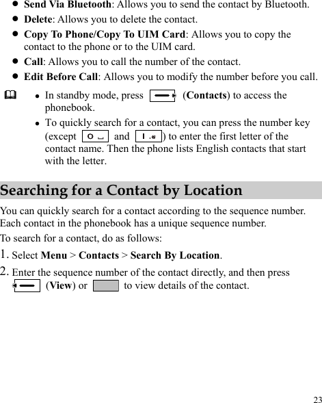  23 he contact by Bluetooth. z lows you to copy the Eu call.  z ode, press z Send Via Bluetooth: Allows you to send tz Delete: Allows you to delete the contact. Copy To Phone/Copy To UIM Card: Alcontact to the phone or to the UIM card. z Call: Allows you to call the number of the contact. z dit Before Call: Allows you odify the number before yoIn standby m to m (Contacts) to access the z key phonebook. To quick rch for  tact, you can press the number (except ly sea a con and  ) to enter the first letter of the contact name. Then the phone lists English contacts that start with the letter. Searching for a Contact by Location You can quickly search for a contact according to the sequence number. ique sequence number. 2. en press Each contact in the phonebook has a unTo search for a contact, do as follows: 1. Select Menu &gt; Contacts &gt; Search By Location. he sequence er of the contact directly, and th Enter t  numb (View) or    to view details of the contact. 