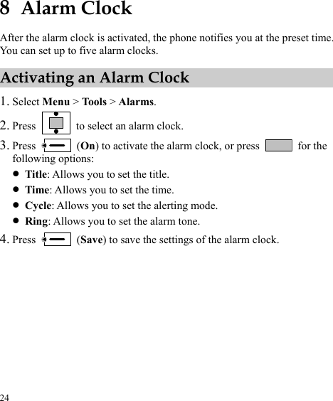  24 8  Alarm Clock After the alarm clock is activated, the phone notifies you at the preset time. You can set up to five alarm clocks. Activating an Alarm Clock 1. Select Menu &gt; Tools &gt; Alarms. 2. Press    to select an alarm clock. 3. Press   (On) to activate the alarm clock, or press   for the following options: z Title: Allows you to set the title. z Time: Allows you to set the time. z Cycle: Allows you to set the alerting mode. z Ring: Allows you to set the alarm tone. 4. Press   (Save) to save the settings of the alarm clock. 