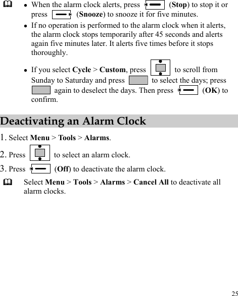  25  z When the alarm clock alerts, press   (Stop) to stop it or press   (Snooze) to snooze it for five minutes. z If no operation is performed to the alarm clock when it alerts, the alarm clock stops temporarily after 45 seconds and alerts again five minutes later. It alerts five times before it stops thoroughly. z If you select Cycle &gt; Custom, press    to scroll from Sunday to Saturday and press    to select the days; press   again to deselect the days. Then press   (OK) to confirm. Deactivating an Alarm Clock 1. Select Menu &gt; Tools &gt; Alarms. 2. Press    to select an alarm clock. 3. Press   (Off) to deactivate the alarm clock.  Select Menu &gt; Tools &gt; Alarms &gt; Cancel All to deactivate all alarm clocks. 