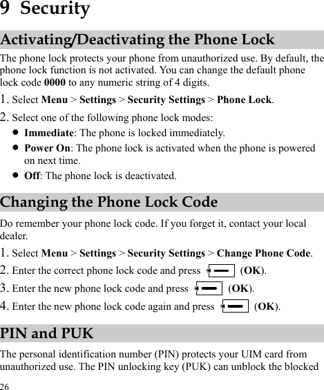  26 9  Security Activating/Deactivating the Phone Lock The phone lock protects your phone from unauthorized use. By default, the phone lock function is not activated. You can change the default phone lock code 0000 to any numeric string of 4 digits. 1. Select Menu &gt; Settings &gt; Security Settings &gt; Phone Lock. 2. Select one of the following phone lock modes: z Immediate: The phone is locked immediately. z Power On: The phone lock is activated when the phone is powered on next time. z Off: The phone lock is deactivated. Changing the Phone Lock Code Do remember your phone lock code. If you forget it, contact your local dealer. 1. Select Menu &gt; Settings &gt; Security Settings &gt; Change Phone Code. 2. Enter the correct phone lock code and pres  (OKs  ). 3. Enter the new phone lock code and press   (OK). 4.  (OK). Enter the new phone lock code again and press PIN and PUK The personal identification number (PIN) protects your UIM card from unauthorized use. The PIN unlocking key (PUK) can unblock the blocked 
