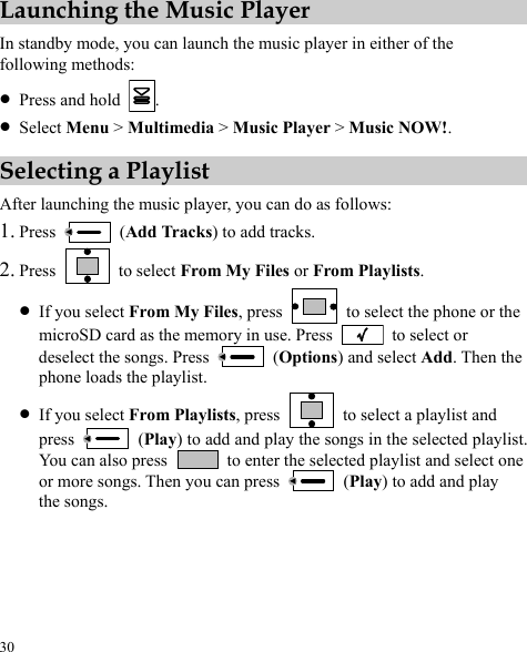  30 Launching the Music Player In standby mode, you can launch the music player in either of the following methods: z Press and hold  . z Select Menu &gt; Multimedia &gt; Music Player &gt; Music NOW!. Selecting a Playlist After launching the music player, you can do as follows: 1. Press   (Add Tracks) to add tracks. 2. Press   to select From My Files or From Playlists. z If you select From My Files, press   to select the phone or the microSD card as the memory in use. Press   to select or deselect the songs. Press   (Options) and select Add. Then the phone loads the playlist. z If you select From Playlists, press    to select a playlist and press   (Play) to add and play the songs in the selected playlist. You can also press    to enter the selected playlist and select one or more songs. Then you can press   (Play) to add and play the songs. 