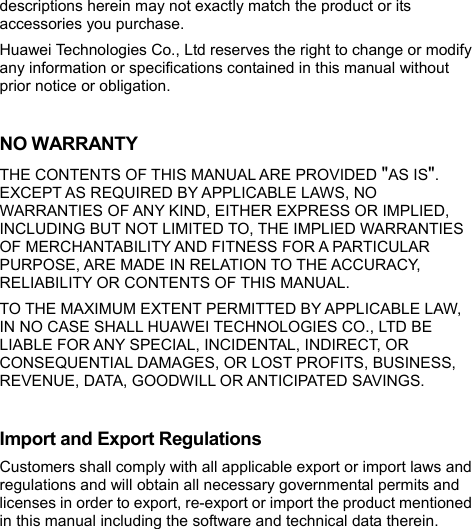  descriptions herein may not exactly match the product or its accessories you purchase. Huawei Technologies Co., Ltd reserves the right to change or modify any information or specifications contained in this manual without prior notice or obligation.  NO WARRANTY THE CONTENTS OF THIS MANUAL ARE PROVIDED &quot;AS IS&quot;. EXCEPT AS REQUIRED BY APPLICABLE LAWS, NO WARRANTIES OF ANY KIND, EITHER EXPRESS OR IMPLIED, INCLUDING BUT NOT LIMITED TO, THE IMPLIED WARRANTIES OF MERCHANTABILITY AND FITNESS FOR A PARTICULAR PURPOSE, ARE MADE IN RELATION TO THE ACCURACY, RELIABILITY OR CONTENTS OF THIS MANUAL. TO THE MAXIMUM EXTENT PERMITTED BY APPLICABLE LAW, IN NO CASE SHALL HUAWEI TECHNOLOGIES CO., LTD BE LIABLE FOR ANY SPECIAL, INCIDENTAL, INDIRECT, OR CONSEQUENTIAL DAMAGES, OR LOST PROFITS, BUSINESS, REVENUE, DATA, GOODWILL OR ANTICIPATED SAVINGS.  Import and Export Regulations Customers shall comply with all applicable export or import laws and regulations and will obtain all necessary governmental permits and licenses in order to export, re-export or import the product mentioned in this manual including the software and technical data therein. 