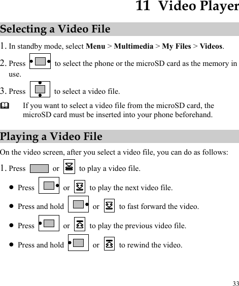  33 11  Video Player Selecting a Video File 1. In standby mode, select Menu &gt; Multimedia &gt; My Files &gt; Videos. 2. Press    to select the phone or the microSD card as the memory in use. 3. Press    to select a video file.  If you want to select a video file from the microSD card, the microSD card must be inserted into your phone beforehand. Playing a Video File On the video screen, after you select a video file, you can do as follows: 1. Press   or    to play a video file. z Press   or   to play the next video file. z Press and hold   or   to fast forward the video. z Press   or   to play the previous video file. z Press and hold   or   to rewind the video. 