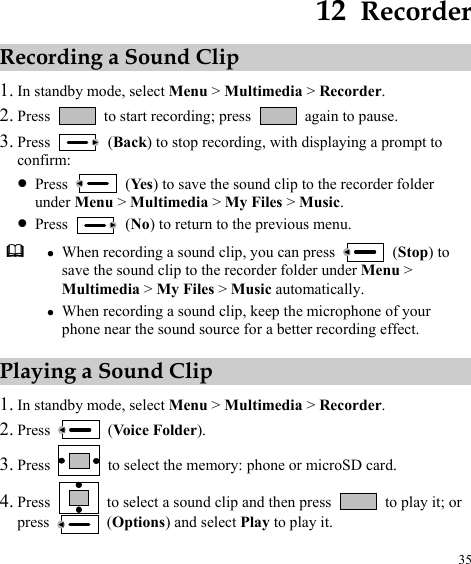  35 12  Recorder Recording a Sound Clip 1. In standby mode, select Menu &gt; Multimedia &gt; Recorder. 2. Press    to start recording; press    again to pause. 3. Press   (Back) to stop recording, with displaying a prompt to confirm: z Press   (Ye s ) to save the sound clip to the recorder folder under Menu &gt; Multimedia &gt; My Files &gt; Music. z Press   (No) to return to the previous menu.  z When recording a sound clip, you can press   (Stop) to save the sound clip to the recorder folder under Menu &gt; Multimedia &gt; My Files &gt; Music automatically. z When recording a sound clip, keep the microphone of your phone near the sound source for a better recording effect. Playing a Sound Clip 1. In stan ode, select Menu &gt; 2. dby m Multimedia &gt; Recorder. Press   (Voice Folder). Press 3.   to select the memory: phone or micr rd. 4.oSD ca Press    to select a sound clip and then press    to play it; or press   (Options) and select Play to play it. 