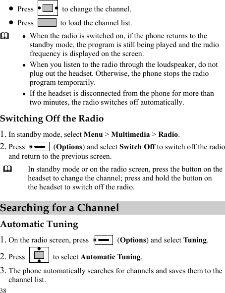  38 z Press    to change the channel. z Press    to load the channel list.  z When the radio is switched on, if the phone returns to the standby mode, the program is still being played and the radio frequency is displayed on the screen. z When you listen to the radio through the loudspeaker, do not plug out the headset. Otherwise, the phone stops the radio program temporarily. z If the headset is disconnected from the phone for more than two minutes, the radio switches off automatically. Switching Off the Radio 1. In standby mode, select Menu &gt; Multimedia &gt; Radio. 2. Press   (Options) and select Switch Off to switch off the radio and return to the previous screen.  In standby mode or on the radio screen, press the button on the headset to change the channel; press and hold the button on the headset to switch off the radio. Searching for a Channel Automatic Tuning 1. On the radio screen, press   (Options) and select Tuning. 2. Press   to select Automatic Tuning. 3. The phone automatically searches for channels and saves them to the channel list. 
