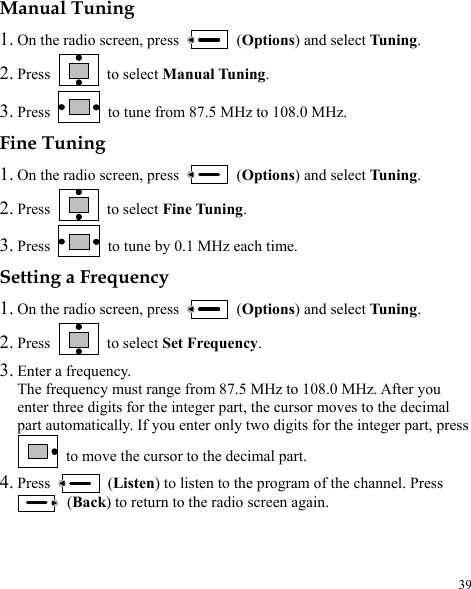  39 Manual Tuning 1. On the radio screen, press   (Options) and select Tuning. 2. Press   to select Manual Tuning. 3. Press    to tune from 87.5 MHz to 108.0 MHz. Fine Tuning 1. On the radio screen, press   (Options) and select Tuning. 2. Press   to select Fine Tuning. 3. Press   to tune by 0.1 MHz each time. Setting a Frequency 1. On the radio screen, press   (Options) and select Tuning. 2. Press   to select Set Frequency. 3. Enter a frequency. The frequency must range from 87.5 MHz to 108.0 MHz. After you enter three digits for the integer part, the cursor moves to the decimal part automatically. If you enter only two digits for the integer part, press   to move the cursor to the decimal part. 4. Press   (Listen) to listen to the program of the channel. Press  (Back) to return to the radio screen again. 