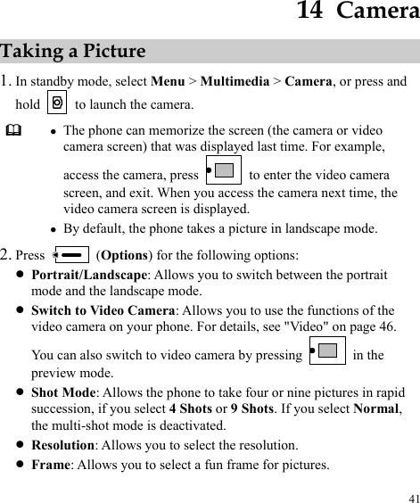  41 14  Camera Taking a Picture 1. In standby mode, select Menu &gt; Multimedia &gt; Camera, or press and hold    to launch the camera.  z The phone can memorize the screen (the camera or video camera screen) that was displayed last time. For example, access the camera, press    to enter the video camera screen, and exit. When you access the camera next time, the video camera screen is displayed. z By default, the phone takes a picture in landscape mode. 2. Press   (Options) for the following options: z Portrait/Landscape: Allows you to switch between the portrait mode and the landscape mode. z Switch to Video Camera: Allows you to use the functions of the video camera on your phone. For details, see &quot;Video&quot; on page 46. You can also switch to video camera by pressing   in the preview mode. z Shot Mode: Allows the phone to take four or nine pictures in rapid succession, if you select 4 Shots or 9 Shots. If you select Normal, the multi-shot mode is deactivated. z Resolution: Allows you to select the resolution. z Frame: Allows you to select a fun frame for pictures. 