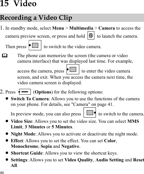  46 15  Video Recording a Video Clip 1. In standby mode, select Menu &gt; Multimedia &gt; Camera to access the camera preview screen, or press and hold    to launch the camera. Then press    to switch to the video camera.  The phone can memorize the screen (the camera or video camera interface) that was displayed last time. For example, access the camera, press    to enter the video camera screen, and exit. When you access the camera next time, the video camera screen is displayed. 2. Press   (Options) for the following options: z Switch To Camera: Allows you to use the functions of the camera on your phone. For details, see &quot;Camera&quot; on page 41. In preview mode, you can also press   to switch to the camera. z Video Size: Allows you to set the video size. You can select MMS Limit, 3 Minutes or 5 Minutes. z Night Mode: Allows you to activate or deactivate the night mode. z Effect: Allows you to set the effect. You can set Color, Monochrome, Sepia and Negative. z Shortcut Guide: Allows you to view the shortcut keys. z Settings: Allows you to set Video Quality, Audio Setting and Reset All. 