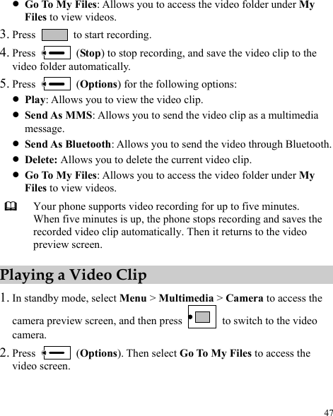  47 z Go To My Files: Allows you to access the video folder under My Files to view videos. 3. Press    to start recording. 4. Press   (Stop) to stop recording, and save the video clip to the video folder automatically. 5. Press   (Options) for the following options: z Play: Allows you to view the video clip. z Send As MMS: Allows you to send the video clip as a multimedia message. z Send As Bluetooth: Allows you to send the video through Bluetooth. z Delete: Allows you to delete the current video clip. z Go To My Files: Allows you to access the video folder under My Files to view videos.  Your phone supports video recording for up to five minutes. When five minutes is up, the phone stops recording and saves the recorded video clip automatically. Then it returns to the video preview screen. Playing a Video Clip 1. In standby mode, select Menu &gt; Multimedia &gt; Camera to access the camera preview screen, and then press    to switch to the video camera. 2. Press   (Options). Then select Go To My Files to access the video screen. 
