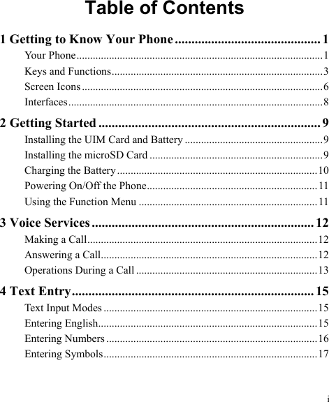 i Table of Contents 1 Getting to Know Your Phone............................................ 1 Your Phone...........................................................................................1 Keys and Functions..............................................................................3 Screen Icons .........................................................................................6 Interfaces..............................................................................................8 2 Getting Started ................................................................... 9 Installing the UIM Card and Battery ...................................................9 Installing the microSD Card ................................................................9 Charging the Battery..........................................................................10 Powering On/Off the Phone............................................................... 11 Using the Function Menu ..................................................................11 3 Voice Services ................................................................... 12 Making a Call.....................................................................................12 Answering a Call................................................................................12 Operations During a Call ...................................................................13 4 Text Entry......................................................................... 15 Text Input Modes ...............................................................................15 Entering English.................................................................................15 Entering Numbers ..............................................................................16 Entering Symbols...............................................................................17 