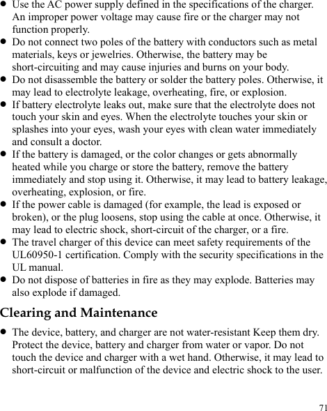  71 z Use the AC power supply defined in the specifications of the charger. An improper power voltage may cause fire or the charger may not function properly. z Do not connect two poles of the battery with conductors such as metal materials, keys or jewelries. Otherwise, the battery may be short-circuiting and may cause injuries and burns on your body. z Do not disassemble the battery or solder the battery poles. Otherwise, it may lead to electrolyte leakage, overheating, fire, or explosion. z If battery electrolyte leaks out, make sure that the electrolyte does not touch your skin and eyes. When the electrolyte touches your skin or splashes into your eyes, wash your eyes with clean water immediately and consult a doctor. z If the battery is damaged, or the color changes or gets abnormally heated while you charge or store the battery, remove the battery immediately and stop using it. Otherwise, it may lead to battery leakage, overheating, explosion, or fire. z If the power cable is damaged (for example, the lead is exposed or broken), or the plug loosens, stop using the cable at once. Otherwise, it may lead to electric shock, short-circuit of the charger, or a fire. z The travel charger of this device can meet safety requirements of the UL60950-1 certification. Comply with the security specifications in the UL manual.   z Do not dispose of batteries in fire as they may explode. Batteries may also explode if damaged. Clearing and Maintenance z The device, battery, and charger are not water-resistant Keep them dry. Protect the device, battery and charger from water or vapor. Do not touch the device and charger with a wet hand. Otherwise, it may lead to short-circuit or malfunction of the device and electric shock to the user. 