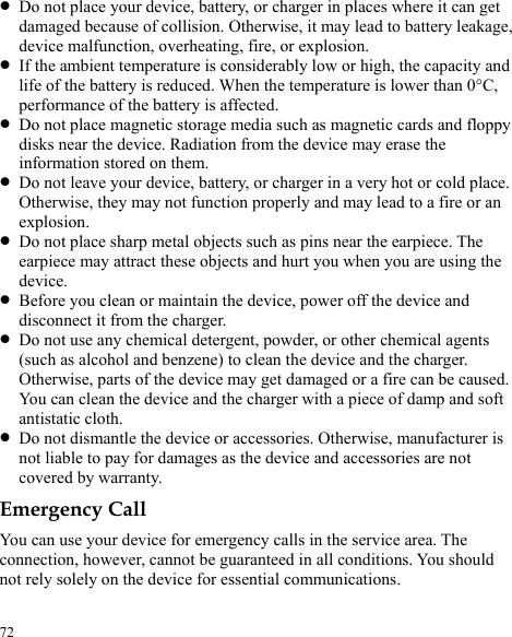  72 z Do not place your device, battery, or charger in places where it can get damaged because of collision. Otherwise, it may lead to battery leakage, device malfunction, overheating, fire, or explosion. z If the ambient temperature is considerably low or high, the capacity and life of the battery is reduced. When the temperature is lower than 0°C, performance of the battery is affected. z Do not place magnetic storage media such as magnetic cards and floppy disks near the device. Radiation from the device may erase the information stored on them. z Do not leave your device, battery, or charger in a very hot or cold place. Otherwise, they may not function properly and may lead to a fire or an explosion. z Do not place sharp metal objects such as pins near the earpiece. The earpiece may attract these objects and hurt you when you are using the device. z Before you clean or maintain the device, power off the device and disconnect it from the charger.   z Do not use any chemical detergent, powder, or other chemical agents (such as alcohol and benzene) to clean the device and the charger. Otherwise, parts of the device may get damaged or a fire can be caused. You can clean the device and the charger with a piece of damp and soft antistatic cloth. z Do not dismantle the device or accessories. Otherwise, manufacturer is not liable to pay for damages as the device and accessories are not covered by warranty. Emergency Call You can use your device for emergency calls in the service area. The connection, however, cannot be guaranteed in all conditions. You should not rely solely on the device for essential communications. 