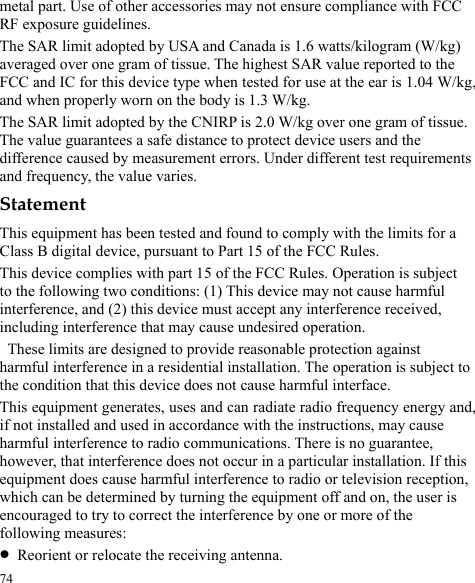  74 metal part. Use of other accessories may not ensure compliance with FCC RF exposure guidelines. The SAR limit adopted by USA and Canada is 1.6 watts/kilogram (W/kg) averaged over one gram of tissue. The highest SAR value reported to the FCC and IC for this device type when tested for use at the ear is 1.04 W/kg,   and when properly worn on the body is 1.3 W/kg. The SAR limit adopted by the CNIRP is 2.0 W/kg over one gram of tissue. The value guarantees a safe distance to protect device users and the difference caused by measurement errors. Under different test requirements and frequency, the value varies. Statement This equipment has been tested and found to comply with the limits for a Class B digital device, pursuant to Part 15 of the FCC Rules.   This device complies with part 15 of the FCC Rules. Operation is subject to the following two conditions: (1) This device may not cause harmful interference, and (2) this device must accept any interference received, including interference that may cause undesired operation.   These limits are designed to provide reasonable protection against harmful interference in a residential installation. The operation is subject to the condition that this device does not cause harmful interface. This equipment generates, uses and can radiate radio frequency energy and, if not installed and used in accordance with the instructions, may cause harmful interference to radio communications. There is no guarantee, however, that interference does not occur in a particular installation. If this equipment does cause harmful interference to radio or television reception, which can be determined by turning the equipment off and on, the user is encouraged to try to correct the interference by one or more of the following measures: z Reorient or relocate the receiving antenna. 