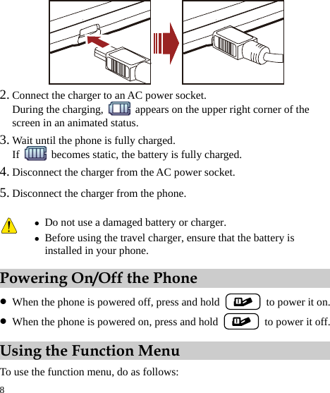  8  2. Connect the charger to an AC power socket. During the charging,    appears on the upper right corner of the screen in an animated status. 3. Wait until the phone is fully charged. If    becomes static, the battery is fully charged. 4. Disconnect the charger from the AC power socket. 5. Disconnect the charger from the phone. Powering On/Off the Phone z When the phone is powered off, press and hold    to power it on. z When the phone is powered on, press and hold    to power it off. Using the Function Menu To use the function menu, do as follows:  z Do not use a damaged battery or charger. z Before using the travel charger, ensure that the battery is installed in your phone. 