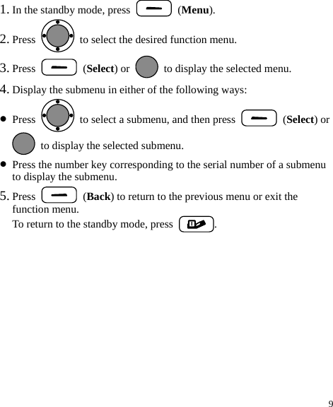 9 1. In the standby mode, press   (Menu). 2. Press    to select the desired function menu. 3. Press   (Select) or    to display the selected menu. 4. Display the submenu in either of the following ways: z Press    to select a submenu, and then press   (Select) or   to display the selected submenu. z Press the number key corresponding to the serial number of a submenu to display the submenu. 5. Press   (Back) to return to the previous menu or exit the function menu. To return to the standby mode, press  . 