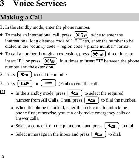  10 3  Voice Services Making a Call 1. In the standby mode, enter the phone number. z To make an international call, press    twice to enter the international long distance code of &quot;+&quot;. Then, enter the number to be dialed in the &quot;country code + region code + phone number&quot; format. z To call a number through an extension, press    three times to insert &quot;P&quot;, or press    four times to insert &quot;T&quot; between the phone number and the extension. 2. Press   to dial the number. 3. Press   or    (End) to end the call.  z In the standby mode, press    to select the required number from All Calls. Then, press    to dial the number.z When the phone is locked, enter the lock code to unlock the phone first; otherwise, you can only make emergency calls or answer calls. z Select a contact from the phonebook and press   to dial. z Select a message in the inbox and press   to dial.  