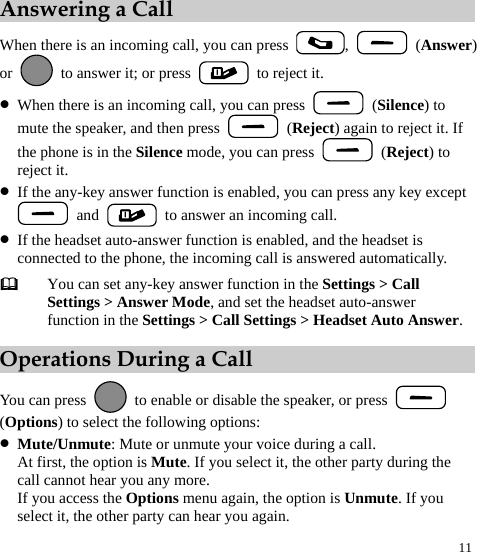  11 Answering a Call When there is an incoming call, you can press  ,   (Answer) or    to answer it; or press   to reject it. z When there is an incoming call, you can press   (Silence) to mute the speaker, and then press   (Reject) again to reject it. If the phone is in the Silence mode, you can press   (Reject) to reject it. z If the any-key answer function is enabled, you can press any key except  and    to answer an incoming call. z If the headset auto-answer function is enabled, and the headset is connected to the phone, the incoming call is answered automatically.  You can set any-key answer function in the Settings &gt; Call Settings &gt; Answer Mode, and set the headset auto-answer function in the Settings &gt; Call Settings &gt; Headset Auto Answer.Operations During a Call You can press    to enable or disable the speaker, or press   (Options) to select the following options: z Mute/Unmute: Mute or unmute your voice during a call. At first, the option is Mute. If you select it, the other party during the call cannot hear you any more. If you access the Options menu again, the option is Unmute. If you select it, the other party can hear you again. 