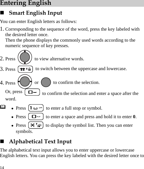  14 Entering English  Smart English Input You can enter English letters as follows: 1. Corresponding to the sequence of the word, press the key labeled with the desired letter once. Then the phone displays the commonly used words according to the numeric sequence of key presses. 2. Press    to view alternative words. 3. Press   to switch between the uppercase and lowercase. 4. Press   or    to confirm the selection.   Or, press   to confirm the selection and enter a space after the word.  z Press    to enter a full stop or symbol. z Press    to enter a space and press and hold it to enter 0. z Press    to display the symbol list. Then you can enter symbols.  Alphabetical Text Input The alphabetical text input allows you to enter uppercase or lowercase English letters. You can press the key labeled with the desired letter once to 